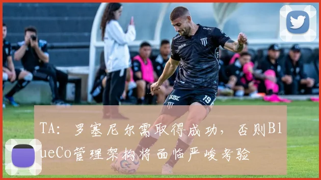 TA：罗塞尼尔需取得成功，否则BlueCo管理架构将面临严峻考验