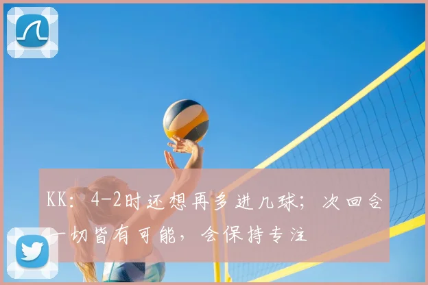 KK：4-2时还想再多进几球；次回合一切皆有可能，会保持专注