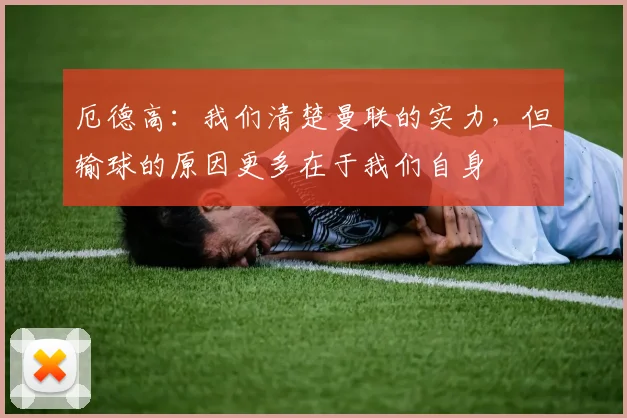 厄德高：我们清楚曼联的实力，但输球的原因更多在于我们自身