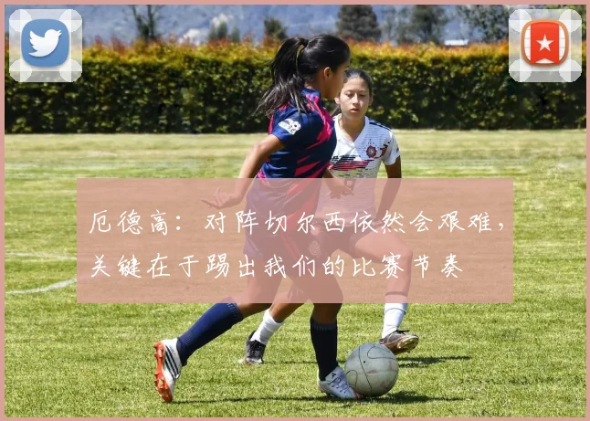 厄德高：对阵切尔西依然会艰难，关键在于踢出我们的比赛节奏